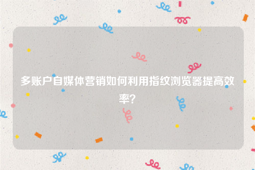 多账户自媒体营销如何利用指纹浏览器提高效率？