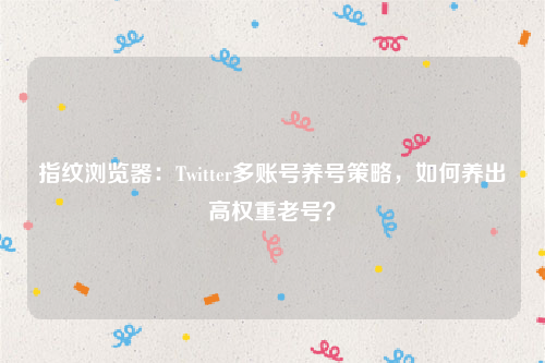 指纹浏览器：Twitter多账号养号策略，如何养出高权重老号？