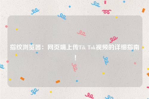 指纹浏览器：网页端上传Tik Tok视频的详细指南！