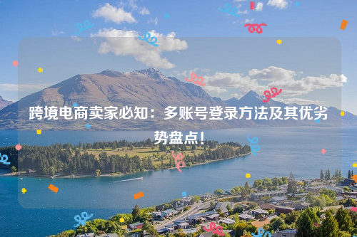跨境电商卖家必知：多账号登录方法及其优劣势盘点！