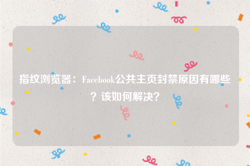 指纹浏览器：Facebook公共主页封禁原因有哪些？该如何解决？