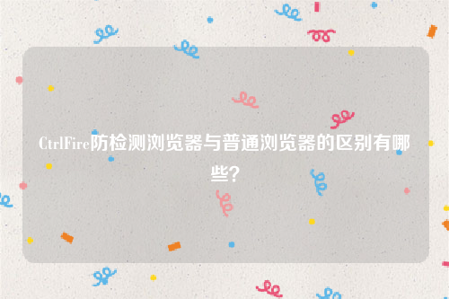 CtrlFire防检测浏览器与普通浏览器的区别有哪些？