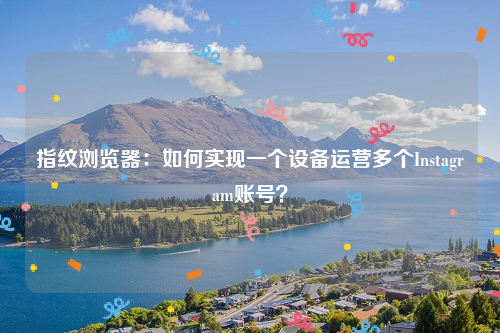 指纹浏览器：如何实现一个设备运营多个Instagram账号？