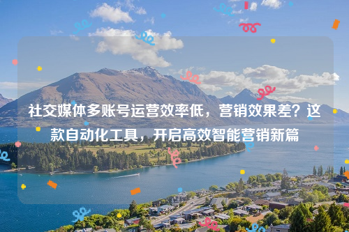 社交媒体多账号运营效率低，营销效果差？这款自动化工具，开启高效智能营销新篇