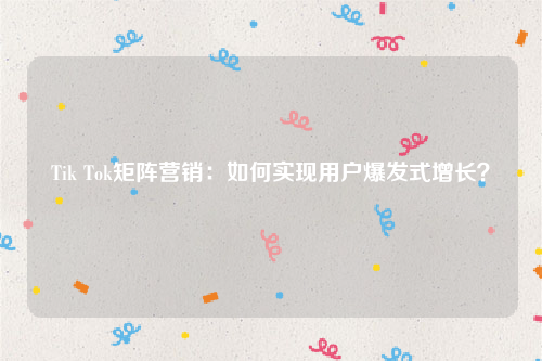 Tik Tok矩阵营销：如何实现用户爆发式增长？