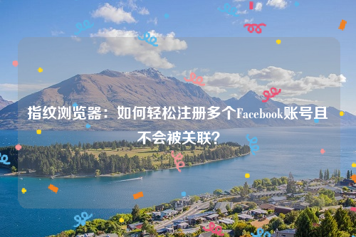 指纹浏览器：如何轻松注册多个Facebook账号且不会被关联？