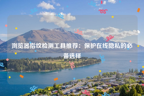 浏览器指纹检测工具推荐：保护在线隐私的必备选择