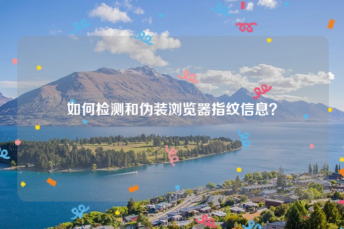 如何检测和伪装浏览器指纹信息？