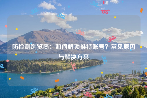 防检测浏览器：如何解锁推特账号？常见原因与解决方案
