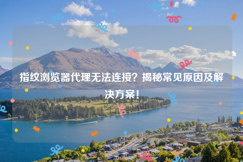 指纹浏览器代理无法连接？揭秘常见原因及解决方案！