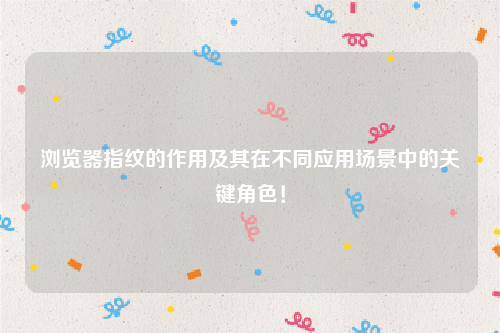浏览器指纹的作用及其在不同应用场景中的关键角色！