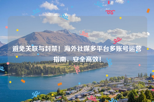 避免关联与封禁！海外社媒多平台多账号运营指南，安全高效！