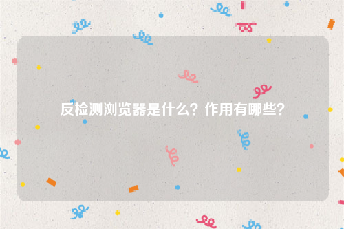 反检测浏览器是什么？作用有哪些？