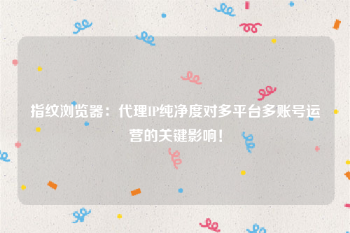 指纹浏览器：代理IP纯净度对多平台多账号运营的关键影响！