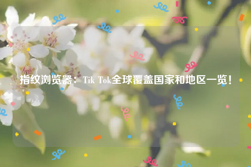 指纹浏览器：Tik Tok全球覆盖国家和地区一览！