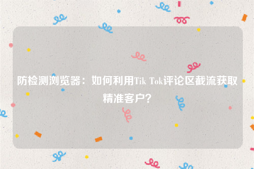 防检测浏览器：如何利用Tik Tok评论区截流获取精准客户？