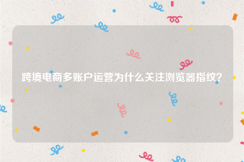 跨境电商多账户运营为什么关注浏览器指纹？