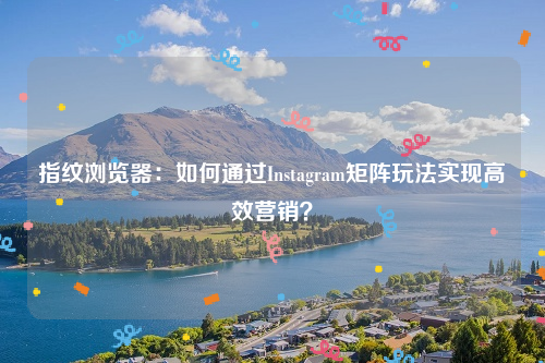 指纹浏览器：如何通过Instagram矩阵玩法实现高效营销？