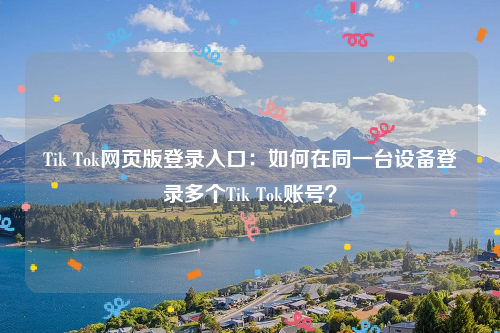 Tik Tok网页版登录入口：如何在同一台设备登录多个Tik Tok账号？