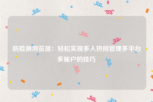 防检测浏览器：轻松实现多人协同管理多平台多账户的技巧