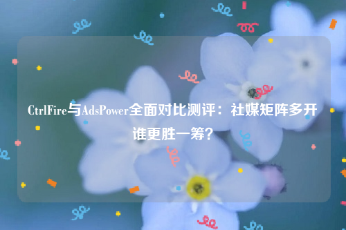 CtrlFire与AdsPower全面对比测评：社媒矩阵多开谁更胜一筹？