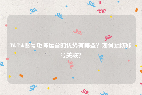 TikTok账号矩阵运营的优势有哪些？如何预防账号关联？