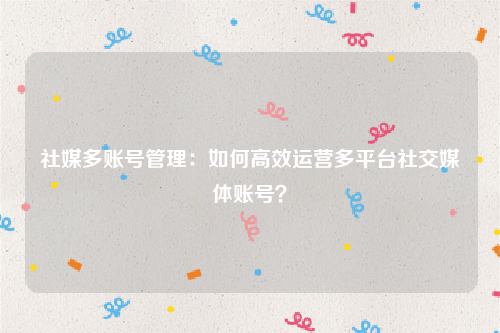 社媒多账号管理：如何高效运营多平台社交媒体账号？