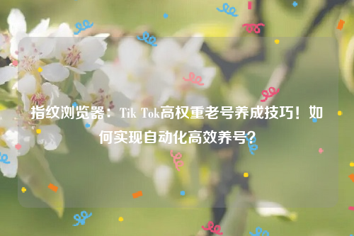 指纹浏览器：Tik Tok高权重老号养成技巧！如何实现自动化高效养号？