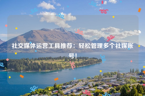 社交媒体运营工具推荐：轻松管理多个社媒账号！