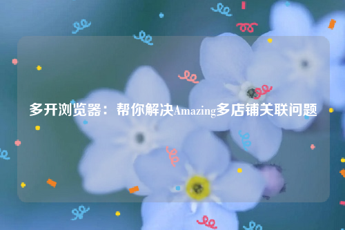 多开浏览器：帮你解决Amazing多店铺关联问题