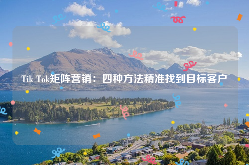 Tik Tok矩阵营销：四种方法精准找到目标客户