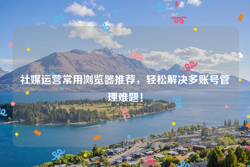 社媒运营常用浏览器推荐，轻松解决多账号管理难题！
