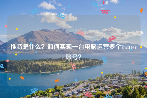 推特是什么？如何实现一台电脑运营多个Twitter账号？