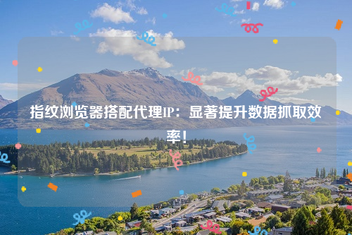 指纹浏览器搭配代理IP：显著提升数据抓取效率！