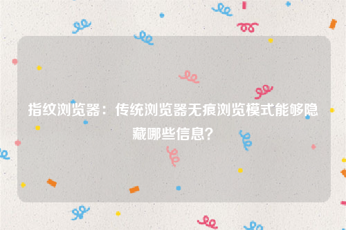 指纹浏览器：传统浏览器无痕浏览模式能够隐藏哪些信息？