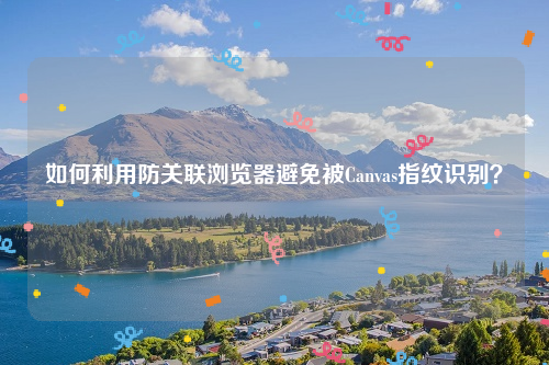 如何利用防关联浏览器避免被Canvas指纹识别？