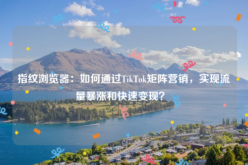 指纹浏览器：如何通过TikTok矩阵营销，实现流量暴涨和快速变现？ 