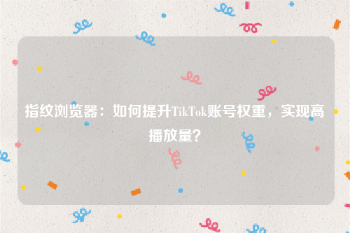 指纹浏览器：如何提升TikTok账号权重，实现高播放量？