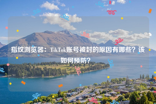 指纹浏览器：TikTok账号被封的原因有哪些？该如何预防？ 