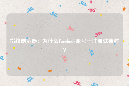 指纹浏览器：为什么Facebook账号一注册就被封？