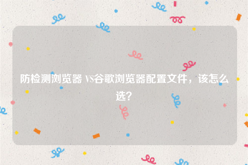 防检测浏览器 VS谷歌浏览器配置文件，该怎么选？