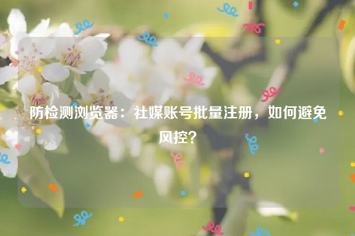 防检测浏览器：社媒账号批量注册，如何避免风控？