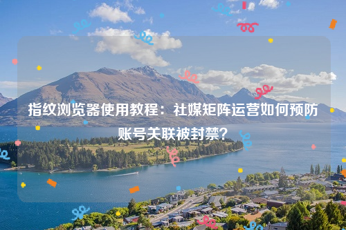 指纹浏览器使用教程：社媒矩阵运营如何预防账号关联被封禁？