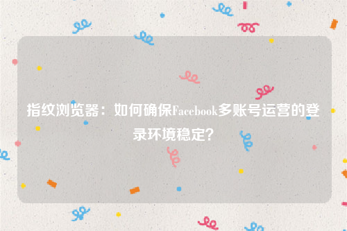 指纹浏览器：如何确保Facebook多账号运营的登录环境稳定？