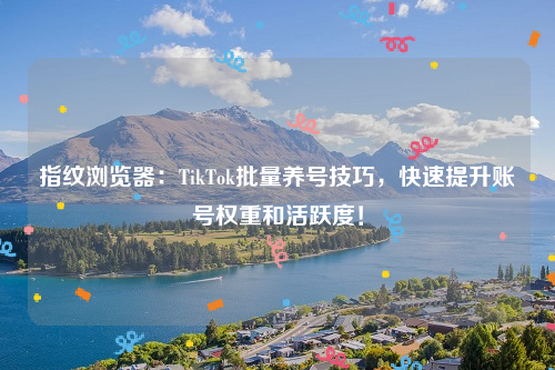 指纹浏览器：TikTok批量养号技巧，快速提升账号权重和活跃度！